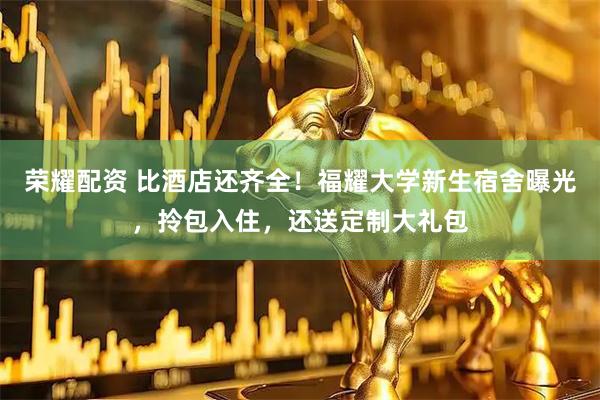 荣耀配资 比酒店还齐全！福耀大学新生宿舍曝光，拎包入住，还送定制大礼包