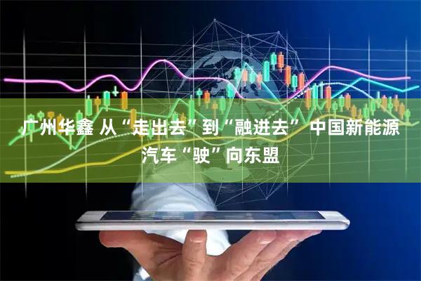 广州华鑫 从“走出去”到“融进去” 中国新能源汽车“驶”向东盟