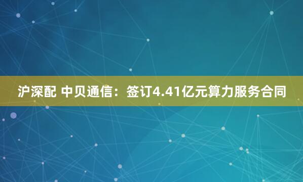 沪深配 中贝通信：签订4.41亿元算力服务合同