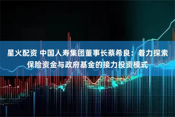 星火配资 中国人寿集团董事长蔡希良：着力探索保险资金与政府基金的接力投资模式