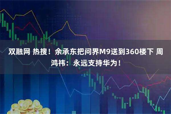 双融网 热搜！余承东把问界M9送到360楼下 周鸿祎：永远支持华为！