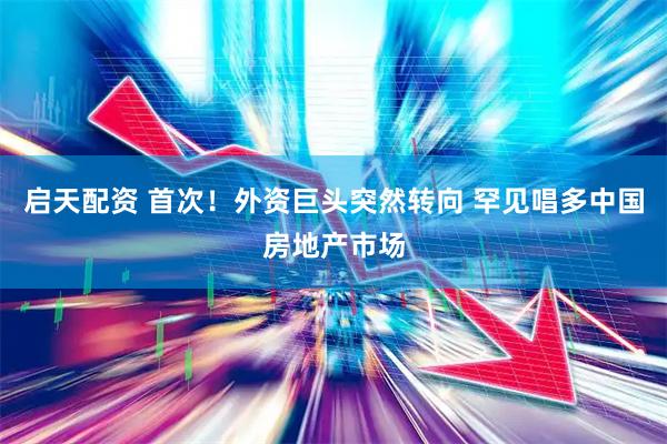 启天配资 首次！外资巨头突然转向 罕见唱多中国房地产市场