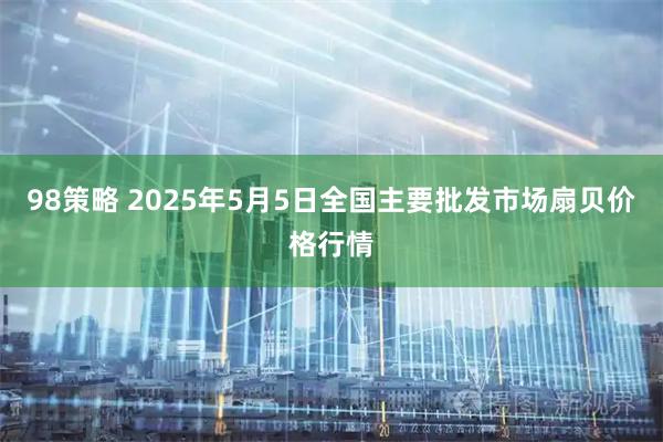 98策略 2025年5月5日全国主要批发市场扇贝价格行情