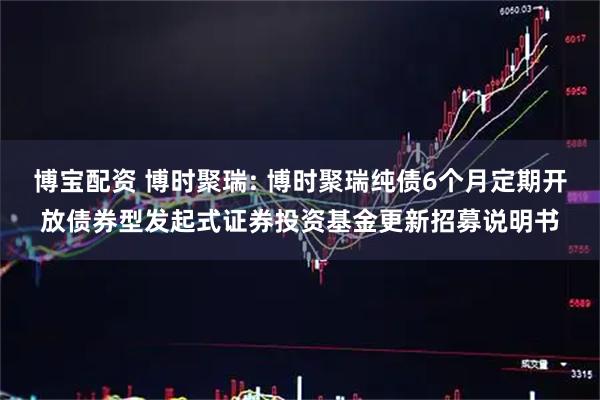 博宝配资 博时聚瑞: 博时聚瑞纯债6个月定期开放债券型发起式证券投资基金更新招募说明书