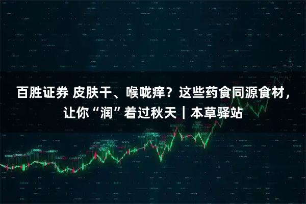 百胜证券 皮肤干、喉咙痒？这些药食同源食材，让你“润”着过秋天｜本草驿站