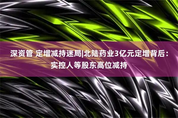 深资管 定增减持迷局|北陆药业3亿元定增背后：实控人等股东高位减持