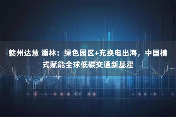 赣州达慧 潘林：绿色园区+充换电出海，中国模式赋能全球低碳交通新基建
