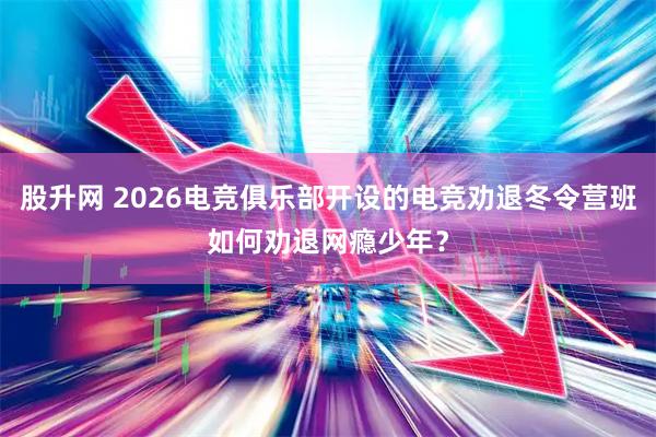 股升网 2026电竞俱乐部开设的电竞劝退冬令营班如何劝退网瘾少年？
