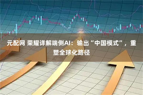 元配网 荣耀详解端侧AI：输出“中国模式”，重塑全球化路径