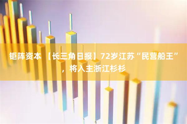 钜阵资本 【长三角日报】72岁江苏“民营船王”，将入主浙江杉杉