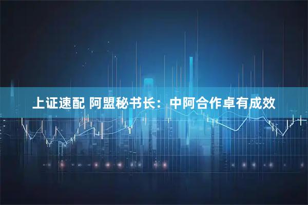 上证速配 阿盟秘书长：中阿合作卓有成效