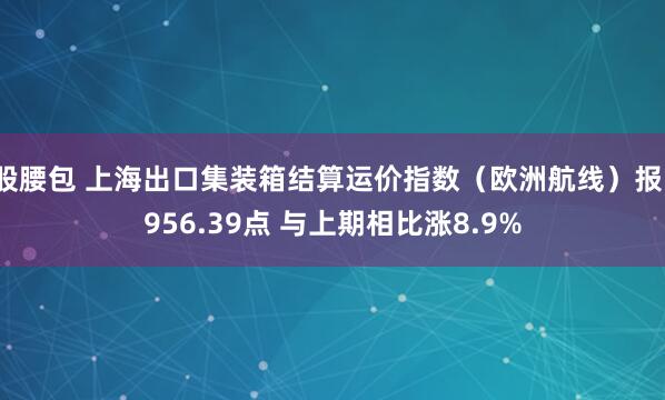 股腰包 上海出口集装箱结算运价指数（欧洲航线）报1956.39点 与上期相比涨8.9%