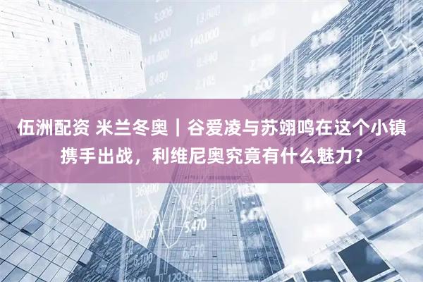 伍洲配资 米兰冬奥｜谷爱凌与苏翊鸣在这个小镇携手出战，利维尼奥究竟有什么魅力？