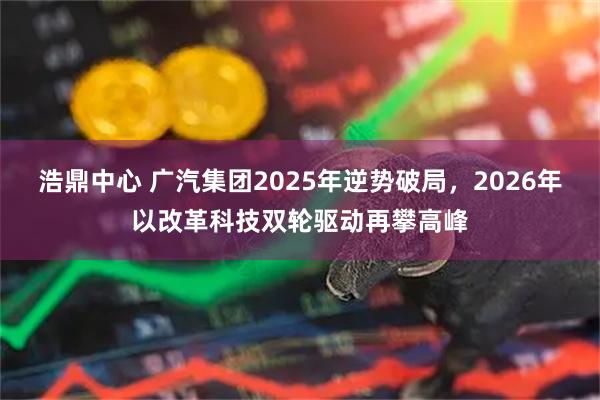 浩鼎中心 广汽集团2025年逆势破局,2026年以改革科技双轮驱动再攀高峰