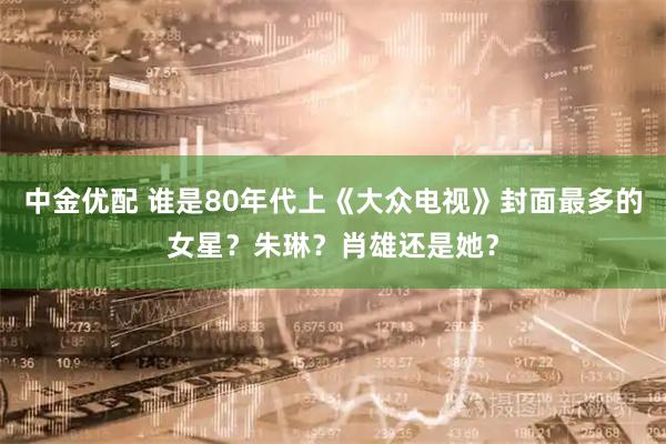 中金优配 谁是80年代上《大众电视》封面最多的女星？朱琳？肖雄还是她？