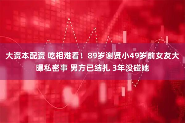 大资本配资 吃相难看！89岁谢贤小49岁前女友大曝私密事 男方已结扎 3年没碰她