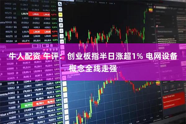 牛人配资 午评：创业板指半日涨超1% 电网设备概念全线走强