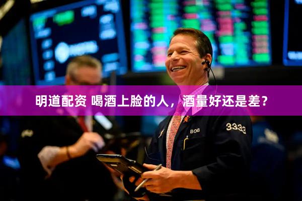 明道配资 喝酒上脸的人，酒量好还是差？