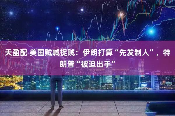 天盈配 美国贼喊捉贼：伊朗打算“先发制人”，特朗普“被迫出手”