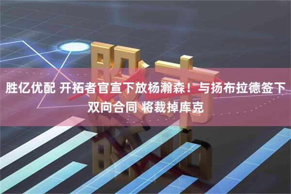 胜亿优配 开拓者官宣下放杨瀚森！与扬布拉德签下双向合同 将裁掉库克