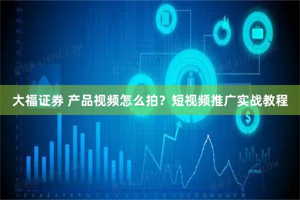 大福证券 产品视频怎么拍？短视频推广实战教程