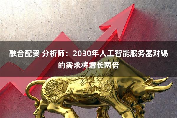 融合配资 分析师：2030年人工智能服务器对锡的需求将增长两倍