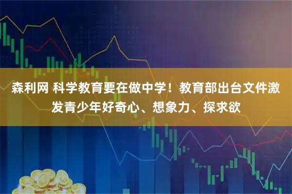 森利网 科学教育要在做中学！教育部出台文件激发青少年好奇心、想象力、探求欲