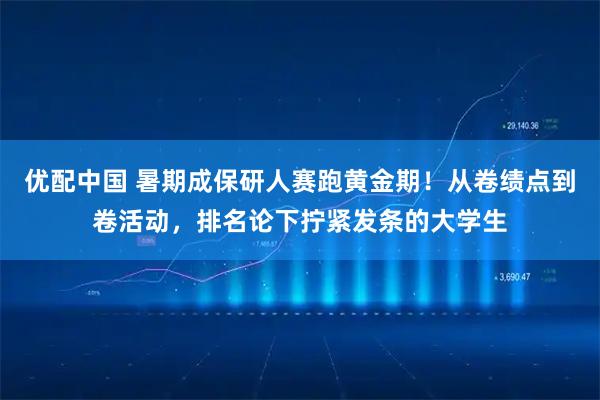 优配中国 暑期成保研人赛跑黄金期！从卷绩点到卷活动，排名论下拧紧发条的大学生